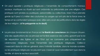  On peut appeler « pratiques religieuses » l’ensemble de comportements moraux,
sociaux, mystiques ou rituels qui sont ordonnés ou préconisés par une religion. Ces
pratiques sont privées ou publiques, personnelles ou collectives. Mais il faut prendre
garde qu’il peut s’y mêler des coutumes ou usages qui ont pris de la force avec le
temps et se confondent presque avec elles sans avoir de justifications dans les règles
de leur religion. (cf la polygamie ou le deuil)
 Le principe fondamental en France est la liberté de conscience de chaque citoyen.
Une des applications de ce principe est le libre exercice des cultes, garanti par la loi
de séparation des Eglises et de l’Etat qui ne concerne pas uniquement les
cérémonies religieuses, mais l’ensemble des pratiques religieuses. Celles-ci
s’exercent dans la cité en général, dans l’intimité familiale, dans le monde scolaire,
où les pratiques religieuses ne peuvent pas s’exercer aussi naturellement que dans la
famille, et dans le secteur associatif.
 