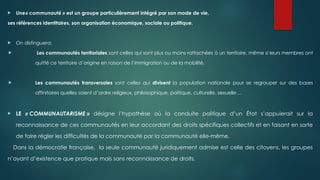  Une« communauté » est un groupe particulièrement intégré par son mode de vie,
ses références identitaires, son organisation économique, sociale ou politique.
 On distinguera:
 Les communautés territoriales sont celles qui sont plus ou moins rattachées à un territoire, même si leurs membres ont
quitté ce territoire d’origine en raison de l’immigration ou de la mobilité.
 Les communautés transversales sont celles qui divisent la population nationale pour se regrouper sur des bases
affinitaires quelles soient d’ordre religieux, philosophique, politique, culturelle, sexuelle ...
 LE « COMMUNAUTARISME » désigne l’hypothèse où la conduite politique d’un État s’appuierait sur la
reconnaissance de ces communautés en leur accordant des droits spécifiques collectifs et en faisant en sorte
de faire régler les difficultés de la communauté par la communauté elle-même.
Dans la démocratie française, la seule communauté juridiquement admise est celle des citoyens, les groupes
n’ayant d’existence que pratique mais sans reconnaissance de droits.
 
