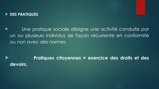  DES PRATIQUES
 Une pratique sociale désigne une activité conduite par
un ou plusieurs individus de façon récurrente en conformité
ou non avec des normes
 Pratiques citoyennes = exercice des droits et des
devoirs.
 
