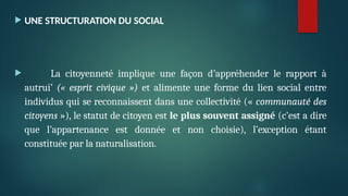  UNE STRUCTURATION DU SOCIAL
 La citoyenneté implique une façon d’appréhender le rapport à
autrui’ (« esprit civique ») et alimente une forme du lien social entre
individus qui se reconnaissent dans une collectivité (« communauté des
citoyens »), le statut de citoyen est le plus souvent assigné (c’est a dire
que l’appartenance est donnée et non choisie), l’exception étant
constituée par la naturalisation.
 