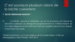 C’est pourquoi plusieurs visions de
la laïcité coexistent:
 SELON FERDINAND BUISSON *
 La laïcité, associe la laïcisation qui est le processus par lequel les
fonctions publiques se distinguent progressivement et s’affranchissent de
la tutelle religieuse et les droits de l’Homme (égalité devant la loi, liberté,
notamment de culte).
*Ferdinand Buisson, Le Fonds religieux de la morale laïque, in Revue
pédagogique, rééd.Théolib, Paris 2014
 