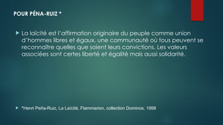 POUR PÉNA-RUIZ *
 La laïcité est l’affirmation originaire du peuple comme union
d’hommes libres et égaux, une communauté où tous peuvent se
reconnaître quelles que soient leurs convictions. Les valeurs
associées sont certes liberté et égalité mais aussi solidarité.
 *Henri Peña-Ruiz, La Laïcité, Flammarion, collection Dominos, 1998
 