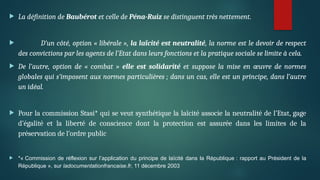  La définition de Baubérot et celle de Péna-Ruiz se distinguent très nettement.
 D’un côté, option « libérale », la laïcité est neutralité, la norme est le devoir de respect
des convictions par les agents de l’Etat dans leurs fonctions et la pratique sociale se limite à cela.
 De l’autre, option de « combat » elle est solidarité et suppose la mise en œuvre de normes
globales qui s’imposent aux normes particulières ; dans un cas, elle est un principe, dans l’autre
un idéal.
 Pour la commission Stasi* qui se veut synthétique la laïcité associe la neutralité de l’Etat, gage
d’égalité et la liberté de conscience dont la protection est assurée dans les limites de la
préservation de l’ordre public
 *« Commission de réflexion sur l’application du principe de laïcité dans la République : rapport au Président de la
République », sur ladocumentationfrancaise.fr, 11 décembre 2003
 