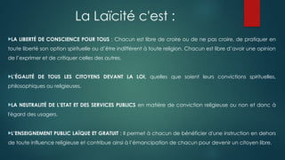 La Laïcité c'est :
LA LIBERTÉ DE CONSCIENCE POUR TOUS : Chacun est libre de croire ou de ne pas croire, de pratiquer en
toute liberté son option spirituelle ou d’être indifférent à toute religion. Chacun est libre d’avoir une opinion
de l’exprimer et de critiquer celles des autres.
L’ÉGALITÉ DE TOUS LES CITOYENS DEVANT LA LOI, quelles que soient leurs convictions spirituelles,
philosophiques ou religieuses.
LA NEUTRALITÉ DE L’ETAT ET DES SERVICES PUBLICS en matière de conviction religieuse ou non et donc à
l'égard des usagers.
L’ENSEIGNEMENT PUBLIC LAÏQUE ET GRATUIT : Il permet à chacun de bénéficier d'une instruction en dehors
de toute influence religieuse et contribue ainsi à l’émancipation de chacun pour devenir un citoyen libre.
 
