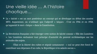 Une vieille idée … A l’histoire
chaotique…
 La « laïcité » est un mot postérieur au concept qui se développe au début des années
1870. Auparavant, on n’utilisait que l’adjectif « laïque» . C’est en 1946 et en 1958,
qu’apparaît le mot « laïque » dans la Constitution.
 La Révolution française a fait émerger cette notion de laïcité comme « fille des Lumières
». Les Lumières excluaient tout principe d'autorité du pouvoir ecclésiastique sur les
attitudes des sujets.
 l’État et la liberté des cultes et stipule notamment : « nul ne peut être forcé de
contribuer aux dépenses d'un culte, la République n'en salarie aucun ».
 