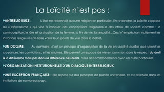La Laïcité n’est pas :

ANTIRELIGIEUSE : L'Etat ne reconnaît aucune religion en particulier. En revanche, la Laïcité s'oppose
au « cléricalisme » qui vise à imposer des conceptions religieuses à des choix de société comme : la
contraception, le rôle et la situation de la femme, la fin de vie, la sexualité...Ceci n’empêchant nullement les
instances religieuses de faire valoir leurs points de vue dans le débat.

UN DOGME: Au contraire, c’est un principe d’organisation de la vie en société quelles que soient les
croyances, les convictions, et les origines. Elle permet un espace de vie en commun dans le respect du droit
à la différence mais pas dans la différence des droits, ni les accommodements avec un culte particulier.

L’ORGANISATION INSTITUTIONNELLE D’UN DIALOGUE INTERRELIGIEUX

UNE EXCEPTION FRANÇAISE: Elle repose sur des principes de portée universelle, et est affichée dans les
institutions de nombreux pays.
 