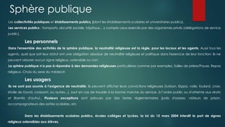 Les collectivités publiques et établissements publics, (dont les établissements scolaires et universitaires publics).
Les services publics : transports, sécurité sociale, hôpitaux... y compris ceux exercés par des organismes privés (délégations de service
public).
Les personnels
Dans l'ensemble des activités de la sphère publique, la neutralité religieuse est la règle, pour les locaux et les agents. Aussi tous les
agents, quel que soit leur statut ont une obligation absolue de neutralité religieuse et politique dans l'exercice de leur fonction: ils ne
peuvent arborer aucun signe religieux, ostensible ou non.
La sphère publique n’a pas à répondre à des demandes religieuses particulières comme par exemples, Salles de prière/Pause, Repas
religieux, Choix du sexe du médecin
Les usagers
Ils ne sont pas soumis à l'exigence de neutralité. Ils peuvent afficher leurs convictions religieuses (turban, Kippa, voile, foulard, croix,
étoile de David, croissant, ou autres...), sauf en cas de trouble à la bonne marche du service, à l’ordre public ou d'atteinte aux droits
et libertés d'autrui.. Plusieurs exceptions sont prévues par des textes réglementaires (jurés d'assises, visiteurs de prison,
accompagnateurs des sorties scolaires, etc
Dans les établissements scolaires publics, écoles collèges et lycées, la loi du 15 mars 2004 interdit le port de signes
religieux ostensibles aux élèves.
Sphère publique
 