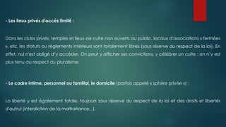 - Les lieux privés d'accès limité :
Dans les clubs privés, temples et lieux de culte non ouverts au public, locaux d'associations « fermées
», etc. les statuts ou règlements intérieurs sont totalement libres (sous réserve du respect de la loi). En
effet, nul n'est obligé d’y accéder. On peut y afficher ses convictions, y célébrer un culte : on n’y est
plus tenu au respect du pluralisme.
- Le cadre intime, personnel ou familial, le domicile (parfois appelé « sphère privée ») :
La liberté y est également totale, toujours sous réserve du respect de la loi et des droits et libertés
d'autrui (interdiction de la maltraitance...).
 