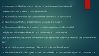 Un employeur peut il refuser une candidature au motif d’une pratique religieuse?
Les éducateurs sont ils soumis au principe de laïcité?
Un éducateur peut-il interdire des comportements contraires à ses convictions ?
Un éducateur peut-il refuser d’accompagner un usager à la messe ?
Un éducateur peut-il refuser de se rendre a la piscine au pretexte qu’elle est mixte?
Le règlement intérieur peut-il interdire de parler de religion ou de politique?
Un/e éducateur/trice, peut-il/elle, travailler avec une kippa ou un voile ou un turban ou une croix autour du
cou?
Un salarié peut il exiger un congé pour célébrer en famille une fête religieuse?
Un établissement médico-social geré par une association loi 1901, peut il mettre des crucifix dans les locaux ?
 
