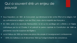 Qui a souvent été un enjeu de
pouvoir
 Sous Napoléon, en 1801, le Concordat, qui réinstaure le lien entre l'État et la religion, fait
du catholicisme la religion, non de l’État, mais « de la majorité des Français ».
 En 1825, suite à la seconde Restauration, la loi sur le sacrilège est « offerte » à l’Église
catholique par le roi Charles X et prévoit la peine capitale la Constitution de 1848 se
proclame « sous les auspices de l'Église ».
 La loi Falloux de 1850 qui laisse une place très ample à l’enseignement confessionnel.
 - Enfin, le « Syllabus » du 8 décembre 1864 qui fustige la liberté de conscience.
 