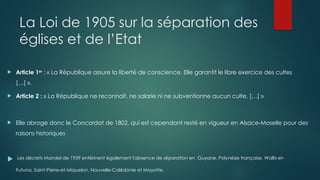 La Loi de 1905 sur la séparation des
églises et de l’Etat
 Article 1er
: « La République assure la liberté de conscience. Elle garantit le libre exercice des cultes
[…] ».
 Article 2 : « La République ne reconnaît, ne salarie ni ne subventionne aucun culte. […] »
 Elle abroge donc le Concordat de 1802, qui est cependant resté en vigueur en Alsace-Moselle pour des
raisons historiques.
 Les décrets Mandel de 1939 entérinent également l'absence de séparation en Guyane, Polynésie française, Wallis-et-
Futuna, Saint-Pierre-et-Miquelon, Nouvelle-Calédonie et Mayotte.
 