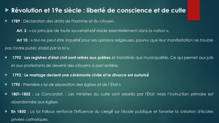  Révolution et 19e siècle : liberté de conscience et de culte
 1789 : Déclaration des droits de l'homme et du citoyen.
Art. 3 : « Le principe de toute souverainet réside essentiellement dans la nation
é́ ».
Art 10 : « Nul ne peut être inquiét pour ses opinions religieuses, pourvu que leur manifestation ne trouble
é́
pas l'ordre public établi par la loi ».
 1792 : Les registres d'état civil sont retirés aux prêtres et transférés aux municipalités. Ce qui permet aux juifs
et aux protestants de devenir des citoyens à part entière.
 1792 : Le mariage devient une cérémonie civile et le divorce est autorisé́
 1795 : Première « loi de séparation des églises et de l’État ».
 1801-1802 : Le Concordat. : Les ministres du culte sont salariés par l'État. Mais l’instruction primaire est
abandonnée aux églises
 En 1850 : La loi Falloux renforce l'influence du clerg sur l'école publique et favorise la création d'écoles
é́
privées catholiques.
 