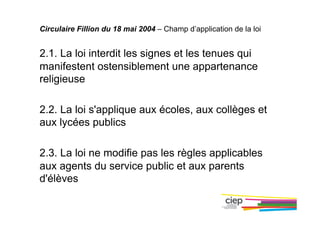 Circulaire Fillion du 18 mai 2004 – Champ d’application de la loi
2.1. La loi interdit les signes et les tenues qui
manifestent ostensiblement une appartenance
religieuse
2.2. La loi s'applique aux écoles, aux collèges et
aux lycées publics
2.3. La loi ne modifie pas les règles applicables
aux agents du service public et aux parents
d'élèves
 