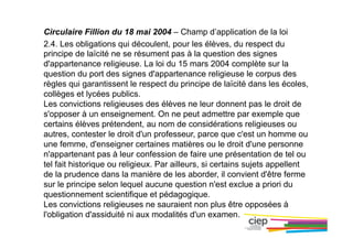 Circulaire Fillion du 18 mai 2004 – Champ d’application de la loi
2.4. Les obligations qui découlent, pour les élèves, du respect du
principe de laïcité ne se résument pas à la question des signes
d'appartenance religieuse. La loi du 15 mars 2004 complète sur la
question du port des signes d'appartenance religieuse le corpus des
règles qui garantissent le respect du principe de laïcité dans les écoles,
collèges et lycées publics.
Les convictions religieuses des élèves ne leur donnent pas le droit de
s'opposer à un enseignement. On ne peut admettre par exemple que
certains élèves prétendent, au nom de considérations religieuses ou
autres, contester le droit d'un professeur, parce que c'est un homme ou
une femme, d'enseigner certaines matières ou le droit d'une personne
n'appartenant pas à leur confession de faire une présentation de tel ou
tel fait historique ou religieux. Par ailleurs, si certains sujets appellent
de la prudence dans la manière de les aborder, il convient d'être ferme
sur le principe selon lequel aucune question n'est exclue a priori du
questionnement scientifique et pédagogique.
Les convictions religieuses ne sauraient non plus être opposées à
l'obligation d'assiduité ni aux modalités d'un examen.
 