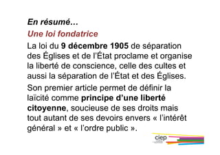En résumé…
Une loi fondatrice
La loi du 9 décembre 1905 de séparation
des Églises et de l’État proclame et organise
la liberté de conscience, celle des cultes et
aussi la séparation de l’État et des Églises.
Son premier article permet de définir la
laïcité comme principe d’une liberté
citoyenne, soucieuse de ses droits mais
tout autant de ses devoirs envers « l’intérêt
général » et « l’ordre public ».
 