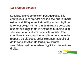 Un principe éthique
La laïcité a une dimension pédagogique. Elle
contribue à faire prendre conscience que la liberté
est le droit éthiquement et politiquement réglé de
faire tout ce qui ne nuit pas à autrui, ne porte pas
atteinte à la dignité de la personne humaine, à la
sécurité de tous et à la concorde sociale. Elle
contribue à promouvoir une culture commune du
respect, du dialogue, de la tolérance mutuelle et
de la considération de tout autre comme
semblable doté de la même dignité et des mêmes
droits.
 