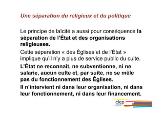 Une séparation du religieux et du politique
Le principe de laïcité a aussi pour conséquence la
séparation de l’État et des organisations
religieuses.
Cette séparation « des Églises et de l’État »
implique qu’il n’y a plus de service public du culte.
L’État ne reconnaît, ne subventionne, ni ne
salarie, aucun culte et, par suite, ne se mêle
pas du fonctionnement des Églises.
Il n’intervient ni dans leur organisation, ni dans
leur fonctionnement, ni dans leur financement.
 