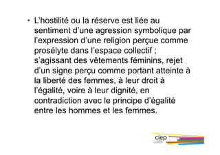 •  L’hostilité ou la réserve est liée au
sentiment d’une agression symbolique par
l’expression d’une religion perçue comme
prosélyte dans l’espace collectif ;
s’agissant des vêtements féminins, rejet
d’un signe perçu comme portant atteinte à
la liberté des femmes, à leur droit à
l’égalité, voire à leur dignité, en
contradiction avec le principe d’égalité
entre les hommes et les femmes.
 