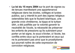 •  La loi du 15 mars 2004 sur le port de signes ou
de tenues manifestant une appartenance
religieuse dans les écoles, collèges et lycées
publics, qui y interdit le port des signes religieux
ostensibles tels que le foulard islamique, une
grande croix chrétienne, la kippa et le turban
sikh, a été justifiée par la volonté garantir la
neutralité de l’école, la nécessité de préserver
les enfants de pressions qu’ils subiraient pour
porter un tel signe, le souci d’éviter, à l’école, les
conflits entre ceux qui le porteraient et ceux qui
ne le porteraient pas ainsi que le prosélytisme
qui pourrait naître de cette expression de
conviction religieuse.
 