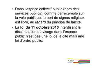 •  Dans l’espace collectif public (hors des
services publics), comme par exemple sur
la voie publique, le port de signes religieux
est libre, au regard du principe de laïcité.
•  La loi du 11 octobre 2010 interdisant la
dissimulation du visage dans l’espace
public n’est pas une loi de laïcité mais une
loi d’ordre public.
 