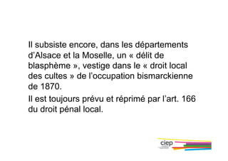Il subsiste encore, dans les départements
d’Alsace et la Moselle, un « délit de
blasphème », vestige dans le « droit local
des cultes » de l’occupation bismarckienne
de 1870.
Il est toujours prévu et réprimé par l’art. 166
du droit pénal local.
 