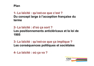 Plan
1- La laïcité : qu’est-ce que c’est ?
Du concept large à l’acception française du
terme
2- La laïcité : d’où ça sort ?
Les positionnements anticléricaux et la loi de
1905
3- La laïcité : qu’est-ce que ça implique ?
Les conséquences politiques et sociétales
4- La laïcité : où ça va ?
 