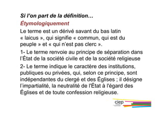 Si l’on part de la définition…
Étymologiquement
Le terme est un dérivé savant du bas latin
« laicus », qui signifie « commun, qui est du
peuple » et « qui n’est pas clerc ».
1- Le terme renvoie au principe de séparation dans
l’État de la société civile et de la société religieuse
2- Le terme indique le caractère des institutions,
publiques ou privées, qui, selon ce principe, sont
indépendantes du clergé et des Églises ; il désigne
l’impartialité, la neutralité de l'État à l'égard des
Églises et de toute confession religieuse.
 