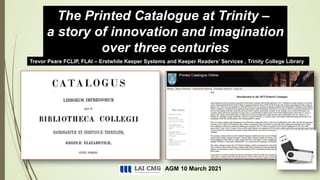 AGM 10 March 2021
Trevor Peare FCLIP, FLAI – Erstwhile Keeper Systems and Keeper Readers’ Services , Trinity College Library
The Printed Catalogue at Trinity –
a story of innovation and imagination
over three centuries
 