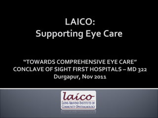 LAICO: Supporting Eye Care  “ TOWARDS COMPREHENSIVE EYE CARE” CONCLAVE OF SIGHT FIRST HOSPITALS – MD 322 Durgapur, Nov 2011 
