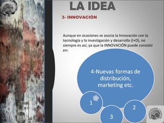 LA IDEA
3- INNOVACIÓN
Aunque en ocasiones se asocia la Innovación con la
tecnología y la investigación y desarrollo (I+D), no
siempre es así, ya que la INNOVACIÓN puede consistir
en:
 