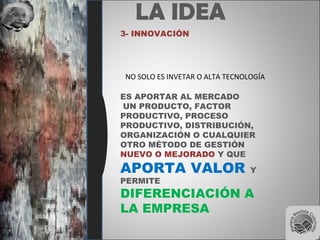 LA IDEA
3- INNOVACIÓN
NO SOLO ES INVETAR O ALTA TECNOLOGÍA
ES APORTAR AL MERCADO
UN PRODUCTO, FACTOR
PRODUCTIVO, PROCESO
PRODUCTIVO, DISTRIBUCIÓN,
ORGANIZACIÓN O CUALQUIER
OTRO MÉTODO DE GESTIÓN
NUEVO O MEJORADO Y QUE
APORTA VALOR Y
PERMITE
DIFERENCIACIÓN A
LA EMPRESA
 