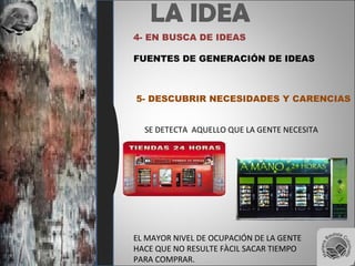 LA IDEA
4- EN BUSCA DE IDEAS
FUENTES DE GENERACIÓN DE IDEAS
5- DESCUBRIR NECESIDADES Y CARENCIAS
SE DETECTA AQUELLO QUE LA GENTE NECESITA
EL MAYOR NIVEL DE OCUPACIÓN DE LA GENTE
HACE QUE NO RESULTE FÀCIL SACAR TIEMPO
PARA COMPRAR.
 