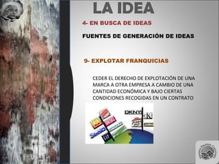LA IDEA
4- EN BUSCA DE IDEAS
FUENTES DE GENERACIÓN DE IDEAS
9- EXPLOTAR FRANQUICIAS
CEDER EL DERECHO DE EXPLOTACIÓN DE UNA
MARCA A OTRA EMPRESA A CAMBIO DE UNA
CANTIDAD ECONÓMICA Y BAJO CIERTAS
CONDICIONES RECOGIDAS EN UN CONTRATO
 