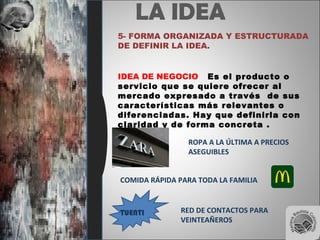 LA IDEA
5- FORMA ORGANIZADA Y ESTRUCTURADA
DE DEFINIR LA IDEA.
IDEA DE NEGOCIO Es el producto o
servicio que se quiere ofrecer al
mercado expresado a través de sus
características más relevantes o
diferenciadas. Hay que definirla con
claridad y de forma concreta .
ROPA A LA ÚLTIMA A PRECIOS
ASEGUIBLES
COMIDA RÁPIDA PARA TODA LA FAMILIA
TUENTI RED DE CONTACTOS PARA
VEINTEAÑEROS
 