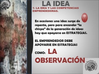 LA IDEA1- LA IDEA Y LAS COMPETENCIAS
EMPRENDEDORAS.
En ocasiones una idea surge de
repente, pero para encender “la
chispa” de la generación de ideas
hay que apoyarse en ESTRATEGIAS.
EL EMPRENDEDOR DEBE
APOYARSE EN ESTRATEGIAS
COMO: LA
OBSERVACIÓN
 