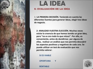 LA IDEA
6- EVALUACIÓN DE LA IDEA
1- LA PRIMERA DECISIÓN. Teniendo en cuenta las
diferentes fuentes para generar ideas, elegir tres ideas
de negocio.
2- ANALIZAD VUESTRA ELECCIÓN. Muchas veces
existe la creencia de que hemos tenido un gran idea,
pero “no es oro todo lo que reluce”. Por ello, es
conveniente, antes de decidirnos por alguna de
ellas, realizar un análisis que nos permita descubrir
los aspectos positivos y negativos de cada una. Se
puede utilizar un test de evaluación que nos
permita valorar:
SI ES VIABLE
OPORTUNA Y
RENTABLE
 