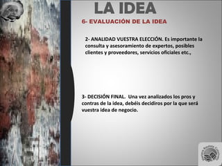 LA IDEA
6- EVALUACIÓN DE LA IDEA
3- DECISIÓN FINAL. Una vez analizados los pros y
contras de la idea, debéis decidiros por la que será
vuestra idea de negocio.
2- ANALIDAD VUESTRA ELECCIÓN. Es importante la
consulta y asesoramiento de expertos, posibles
clientes y proveedores, servicios oficiales etc.,
 