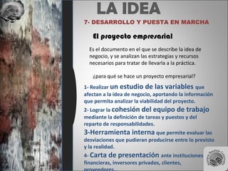 LA IDEA
7- DESARROLLO Y PUESTA EN MARCHA
El proyecto empresarial
Es el documento en el que se describe la idea de
negocio, y se analizan las estrategias y recursos
necesarios para tratar de llevarla a la práctica.
¿para qué se hace un proyecto empresarial?
1- Realizar un estudio de las variables que
afectan a la idea de negocio, aportando la información
que permita analizar la viabilidad del proyecto.
2- Lograr la cohesión del equipo de trabajo
mediante la definición de tareas y puestos y del
reparto de responsabilidades.
3-Herramienta interna que permite evaluar las
desviaciones que pudieran producirse entre lo previsto
y la realidad.
4- Carta de presentación ante instituciones
financieras, inversores privados, clientes,
 
