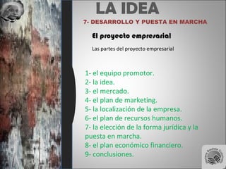 LA IDEA
7- DESARROLLO Y PUESTA EN MARCHA
El proyecto empresarial
Las partes del proyecto empresarial
1- el equipo promotor.
2- la idea.
3- el mercado.
4- el plan de marketing.
5- la localización de la empresa.
6- el plan de recursos humanos.
7- la elección de la forma jurídica y la
puesta en marcha.
8- el plan económico financiero.
9- conclusiones.
 