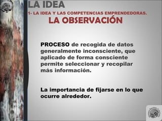 LA IDEA
1- LA IDEA Y LAS COMPETENCIAS EMPRENDEDORAS.
LA OBSERVACIÓN
PROCESO de recogida de datos
generalmente inconsciente, que
aplicado de forma consciente
permite seleccionar y recopilar
más información.
La importancia de fijarse en lo que
ocurre alrededor.
 