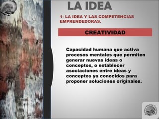 LA IDEA
1- LA IDEA Y LAS COMPETENCIAS
EMPRENDEDORAS.
CREATIVIDAD
Capacidad humana que activa
procesos mentales que permiten
generar nuevas ideas o
conceptos, o establecer
asociaciones entre ideas y
conceptos ya conocidos para
proponer soluciones originales.
 