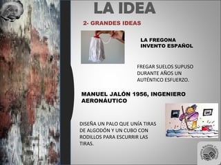 LA IDEA
2- GRANDES IDEAS
LA FREGONA
INVENTO ESPAÑOL
FREGAR SUELOS SUPUSO
DURANTE AÑOS UN
AUTÉNTICO ESFUERZO.
MANUEL JALÓN 1956, INGENIERO
AERONÁUTICO
DISEÑA UN PALO QUE UNÍA TIRAS
DE ALGODÓN Y UN CUBO CON
RODILLOS PARA ESCURRIR LAS
TIRAS.
 