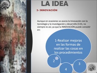 LA IDEA
3- INNOVACIÓN
Aunque en ocasiones se asocia la Innovación con la
tecnología y la investigación y desarrollo (I+D), no
siempre es así, ya que la INNOVACIÓN puede consistir
en:
 