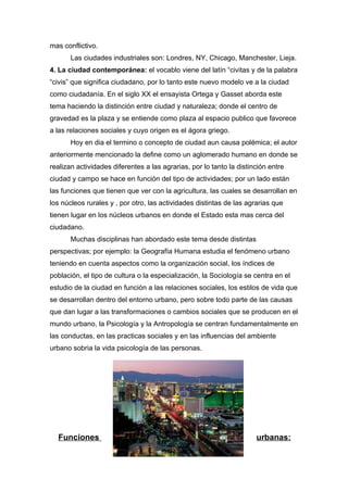 mas conflictivo.
       Las ciudades industriales son: Londres, NY, Chicago, Manchester, Lieja.
4. La ciudad contemporánea: el vocablo viene del latín “civitas y de la palabra
“civis” que significa ciudadano, por lo tanto este nuevo modelo ve a la ciudad
como ciudadanía. En el siglo XX el ensayista Ortega y Gasset aborda este
tema haciendo la distinción entre ciudad y naturaleza; donde el centro de
gravedad es la plaza y se entiende como plaza al espacio publico que favorece
a las relaciones sociales y cuyo origen es el ágora griego.
       Hoy en dia el termino o concepto de ciudad aun causa polémica; el autor
anteriormente mencionado la define como un aglomerado humano en donde se
realizan actividades diferentes a las agrarias, por lo tanto la distinción entre
ciudad y campo se hace en función del tipo de actividades; por un lado están
las funciones que tienen que ver con la agricultura, las cuales se desarrollan en
los núcleos rurales y , por otro, las actividades distintas de las agrarias que
tienen lugar en los núcleos urbanos en donde el Estado esta mas cerca del
ciudadano.
       Muchas disciplinas han abordado este tema desde distintas
perspectivas; por ejemplo: la Geografía Humana estudia el fenómeno urbano
teniendo en cuenta aspectos como la organización social, los índices de
población, el tipo de cultura o la especialización, la Sociología se centra en el
estudio de la ciudad en función a las relaciones sociales, los estilos de vida que
se desarrollan dentro del entorno urbano, pero sobre todo parte de las causas
que dan lugar a las transformaciones o cambios sociales que se producen en el
mundo urbano, la Psicología y la Antropología se centran fundamentalmente en
las conductas, en las practicas sociales y en las influencias del ambiente
urbano sobria la vida psicología de las personas.




  Funciones                                                           urbanas:
 