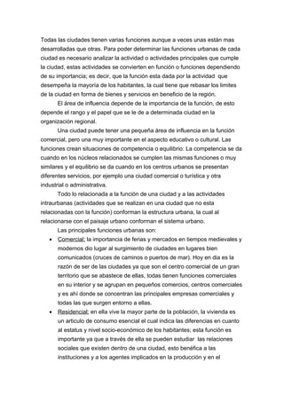 Todas las ciudades tienen varias funciones aunque a veces unas están mas
desarrolladas que otras. Para poder determinar las funciones urbanas de cada
ciudad es necesario analizar la actividad o actividades principales que cumple
la ciudad, estas actividades se convierten en función o funciones dependiendo
de su importancia; es decir, que la función esta dada por la actividad que
desempeña la mayoría de los habitantes, la cual tiene que rebasar los limites
de la ciudad en forma de bienes y servicios en beneficio de la región.
       El área de influencia depende de la importancia de la función, de esto
depende el rango y el papel que se le de a determinada ciudad en la
organización regional.
       Una ciudad puede tener una pequeña área de influencia en la función
comercial, pero una muy importante en el aspecto educativo o cultural. Las
funciones crean situaciones de competencia o equilibrio: La competencia se da
cuando en los núcleos relacionados se cumplen las mismas funciones o muy
similares y el equilibrio se da cuando en los centros urbanos se presentan
diferentes servicios, por ejemplo una ciudad comercial o turística y otra
industrial o administrativa.
       Todo lo relacionada a la función de una ciudad y a las actividades
intraurbanas (actividades que se realizan en una ciudad que no esta
relacionadas con la función) conforman la estructura urbana, la cual al
relacionarse con el paisaje urbano conforman el sistema urbano.
       Las principales funciones urbanas son:
   •   Comercial: la importancia de ferias y mercados en tiempos medievales y
       modernos dio lugar al surgimiento de ciudades en lugares bien
       comunicados (cruces de caminos o puertos de mar). Hoy en dia es la
       razón de ser de las ciudades ya que son el centro comercial de un gran
       territorio que se abastece de ellas, todas tienen funciones comerciales
       en su interior y se agrupan en pequeños comercios, centros comerciales
       y es ahí donde se concentran las principales empresas comerciales y
       todas las que surgen entorno a ellas.
   •   Residencial: en ella vive la mayor parte de la población, la vivienda es
       un articulo de consumo esencial el cual indica las diferencias en cuanto
       al estatus y nivel socio-económico de los habitantes; esta función es
       importante ya que a través de ella se pueden estudiar las relaciones
       sociales que existen dentro de una ciudad, esto benéfica a las
       instituciones y a los agentes implicados en la producción y en el
 