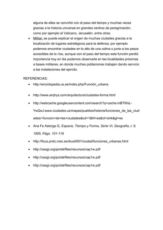 alguna de ellas se convirtió con el paso del tiempo y muchas veces
      gracias a la historia universal en grandes centros de peregrinación;
      como por ejemplo el Vaticano, Jerusalén, entre otras.
  •   Militar: se puede explicar el origen de muchas ciudades gracias a la
      localización de lugares estratégicos para la defensa; por ejemplo
      podemos encontrar ciudades en lo alto de una colina o junto a los pasos
      accesibles de lo ríos, aunque con el paso del tiempo esta función perdió
      importancia hoy en dia podemos observarla en las localidades próximas
      a bases militares, en donde muchas poblaciones trabajan dando servicio
      a las instalaciones del ejercito.

REFERENCIAS:
  •   http://enciclopedia.us.es/index.php/Función_urbana


  •   http://www.arqhys.com/arquitectura/ciudades-forma.html

  •   http://webcache.googleusercontent.com/search?q=cache:mBTWsL-

      YwQoJ:www.ciudades.us/mapas/pueblos/historia/funciones_de_las_ciud

      ades/+funcion+de+las+ciudades&cd=1&hl=es&ct=clnk&gl=es

  •   Ana Fe Astorga G, Espacio, Tiempo y Forma, Serie VI, Geografía, t. 8,

      1995, Págs. 101-118

  •   http://ficus.pntic.mec.es/ibus0001/ciudad/funciones_urbanas.html

  •   http://ceagi.org/portal/files/recursos/cap1w.pdf

  •   http://ceagi.org/portal/files/recursos/cap1w.pdf

  •   http://ceagi.org/portal/files/recursos/cap1w.pdf
 