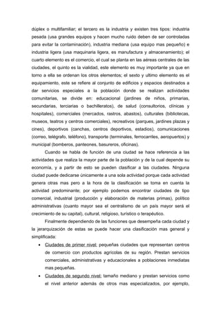 dúplex o multifamiliar; el tercero es la industria y existen tres tipos: industria
pesada (usa grandes equipos y hacen mucho ruido deben de ser controladas
para evitar la contaminación), industria mediana (usa equipo mas pequeño) e
industria ligera (usa maquinaria ligera, es manufactura y almacenamiento); el
cuarto elemento es el comercio, el cual se planta en las aéreas centrales de las
ciudades, el quinto es la vialidad, este elemento es muy importante ya que en
torno a ella se ordenan los otros elementos; el sexto y ultimo elemento es el
equipamiento, este se refiere al conjunto de edificios y espacios destinados a
dar servicios especiales a la población donde se realizan actividades
comunitarias, se divide en: educacional (jardines de niños, primarias,
secundarias, terciarias o bachilleratos), de salud (consultorios, clínicas y
hospitales), comerciales (mercados, rastros, abastos), culturales (bibliotecas,
museos, teatros y centros comerciales), recreativos (parques, jardines plazas y
cines), deportivos (canchas, centros deportivos, estadios), comunicaciones
(correo, telégrafo, teléfono), transporte (terminales, ferrocarriles, aeropuertos) y
municipal (bomberos, panteones, basureros, oficinas).
       Cuando se habla de función de una ciudad se hace referencia a las
actividades que realiza la mayor parte de la población y de la cual depende su
economía, y a partir de esto se pueden clasificar a las ciudades. Ninguna
ciudad puede dedicarse únicamente a una sola actividad porque cada actividad
genera otras mas pero a la hora de la clasificación se toma en cuenta la
actividad predominante; por ejemplo podemos encontrar ciudades de tipo
comercial, industrial (producción y elaboración de materias primas), político
administrativas (cuanto mayor sea el centralismo de un país mayor será el
crecimiento de su capital), cultural, religioso, turístico o terapéutico.
       Finalmente dependiendo de las funciones que desempeña cada ciudad y
la jerarquización de estas se puede hacer una clasificación mas general y
simplificada:
   •   Ciudades de primer nivel: pequeñas ciudades que representan centros
       de comercio con productos agrícolas de su región. Prestan servicios
       comerciales, administrativas y educacionales a poblaciones inmediatas
       mas pequeñas.
   •   Ciudades de segundo nivel: tamaño mediano y prestan servicios como
       el nivel anterior además de otros mas especializados, por ejemplo,
 