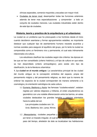 clínicas especiales, comercio mayorista y escuelas con mayor nivel.
   •   Ciudades de tercer nivel: desempeñan todas las funciones anteriores
       además de tener mas especializaciones          y comprender     a todo un
       conjunto de ciudades menores. Las ciudades industriales están dentro
       de este tipo de ciudades.


   Historia, teoría y practica de la arquitectura y el urbanismo:
La ciudad es un problema que ha preocupado a los hombres desde el inicio
cuando decidieron asentarse y formar agrupamientos estables; es importante
destacar que cualquier tipo de asentamiento humano necesita acuerdos y
normas sociales para asegurar el equilibrio del grupo, por lo tanto la ciudad es
comprendida como un fenómeno vivo y permanente, el cual esta íntimamente
relacionada a la cultura.
       Los estudiosos clasifican las ciudades según dos criterios: las épocas en
las que se han consolidado (criterio histórico) y el tipo de cultura en que estas
se han desarrollado (criterio antropológico); pero existe otro tipo de
clasificación, la de la literatura urbanística:
1. La ciudad en el mundo antiguo: La característica principal de las ciudad
del mundo antiguo es la concepción simbólica del espacio, propia del
pensamiento mágico y del pensamiento religioso, es decir que la manera de
ordenar los espacios de la ciudad corresponden de manera coherente a la
cosmología y la orientación astrológica de cada cultura.
       1.1 Sumeria, Babilonia y Asiria: las famosas “ciudades-estado”, estaban
           regidas por valores religiosos y militares, el orden arquitectónico es
           geométrico con una notable diferenciación entre los barrios, en estas
           ciudades destacaban los grandes templos y palacios orientados
           hacia la salida del sol.
              Las principales ciudades son: Ur,
              Uruk, Babilonia, Isin, Larsa, Nínive.


       1.2 Mesopotamia.: ciudades pequeñas y amuralladas, se distinguían
           por tener un trazado irregular, el cual se fue haciendo reticular con el
           paso del tiempo, alrededor de éste se localizaban las habitaciones
 