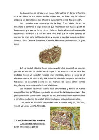 En los gremios se construyo un marco heterogéneo en donde el hombre
rural se libero de sus dependencias ancestrales, se libero del feudalismo
gracias a las posibilidades que ofrecía la ciudad como centro de producción.
        Las ciudades mas avanzadas de la Baja Edad Media deben su
desarrollo al comercio a larga distancia que reconstruyo sus rutas a partir de
las cruzadas y al avance de los reinos cristianos frente a los musulmanes en la
reconquista española y el sur de Italia, esto hizo que el Islam perdiera el
dominio de gran parte del Mediterráneo y gracias a esto las ciudades-estado:
Venecia, Pisa, Genova, Barcelona, Valencia, Marsella experimentaron un gran
auge.




        2.2 La ciudad islámica: tiene como característica principal su carácter
privado, es un tipo de ciudad secreta que no se exterioriza ni se luce; las
ciudades tienen un carácter religioso muy marcado, donde la casa es el
elemento central, el interior adquiere tintes de santuario ya que la vida de los
habitantes se desarrollo dentro de las mismas; las calles tienen formas
irregulares y parecen ocular la ciudad al visitante.
        Las ciudades islámicas suelen estar amuralladas y tienen un núcleo
principal llamado la “Medina”, en donde se encuentra la Mezquita mayor y las
principales calles comerciales, después se encuentran los barrios residenciales
y por ultimo los barrios de arrabal, diferenciados por actividades gremiales.
         Las ciudades Islámicas Medievales son: Córdoba, Bagdad, El Cairo,
Túnez, La Meca, Medina, Granada.




3. La ciudad en la Edad Moderna.
        3.1 La ciudad Renacentista:
Están influenciadas por las
 