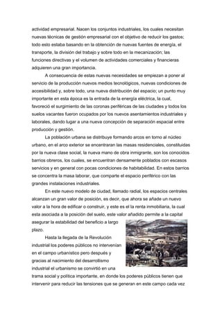actividad empresarial. Nacen los conjuntos industriales, los cuales necesitan
nuevas técnicas de gestión empresarial con el objetivo de reducir los gastos;
todo esto estaba basando en la obtención de nuevas fuentes de energía, el
transporte, la división del trabajo y sobre todo en la mecanización; las
funciones directivas y el volumen de actividades comerciales y financieras
adquieren una gran importancia.
         A consecuencia de estas nuevas necesidades se empiezan a poner al
servicio de la producción nuevos medios tecnológicos, nuevas condiciones de
accesibilidad y, sobre todo, una nueva distribución del espacio; un punto muy
importante en esta época es la entrada de la energía eléctrica, la cual,
favoreció el surgimiento de las coronas periféricas de las ciudades y todos los
suelos vacantes fueron ocupados por los nuevos asentamientos industriales y
laborales, dando lugar a una nueva concepción de separación espacial entre
producción y gestión.
         La población urbana se distribuye formando arcos en torno al núcleo
urbano, en el arco exterior se encentraran las masas residenciales, constituidas
por la nueva clase social, la nueva mano de obra inmigrante, son los conocidos
barrios obreros, los cuales, se encuentran densamente poblados con escasos
servicios y en general con pocas condiciones de habitabilidad. En estos barrios
se concentra la masa laborar, que comparte el espacio periférico con las
grandes instalaciones industriales.
         En este nuevo modelo de ciudad, llamado radial, los espacios centrales
alcanzan un gran valor de posición, es decir, que ahora se añade un nuevo
valor a la hora de edificar o construir, y este es el la renta inmobiliaria, la cual
esta asociada a la posición del suelo, este valor añadido permite a la capital
asegurar la estabilidad del beneficio a largo
plazo.
         Hasta la llegada de la Revolución
industrial los poderes públicos no intervenían
en el campo urbanístico pero después y
gracias al nacimiento del desarrollismo
industrial el urbanismo se convirtió en una
trama social y política importante, en donde los poderes públicos tienen que
intervenir para reducir las tensiones que se generan en este campo cada vez
 